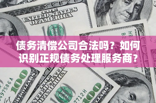 武汉债务清偿公司合法吗？如何识别正规债务处理服务商？