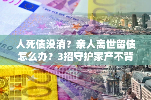 武汉人死债没消？亲人离世留债怎么办？3招守护家产不背锅