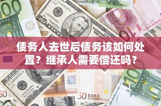 武汉债务人去世后债务该如何处置？继承人需要偿还吗？