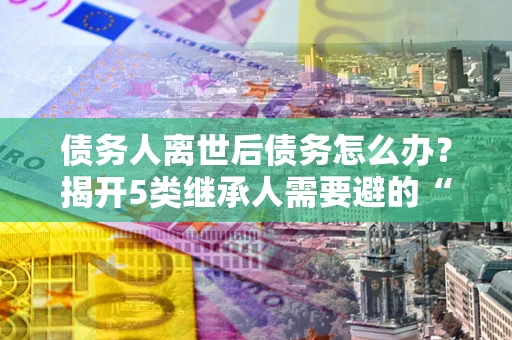 武汉债务人离世后债务怎么办？揭开5类继承人需要避的“坑”