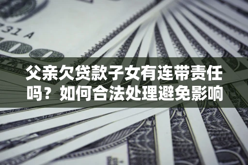 武汉父亲欠贷款子女有连带责任吗？如何合法处理避免影响？